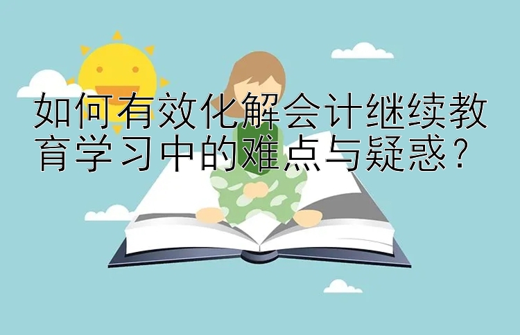 如何有效化解会计继续教育学习中的难点与疑惑？