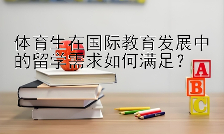 体育生在国际教育发展中的留学需求如何满足？