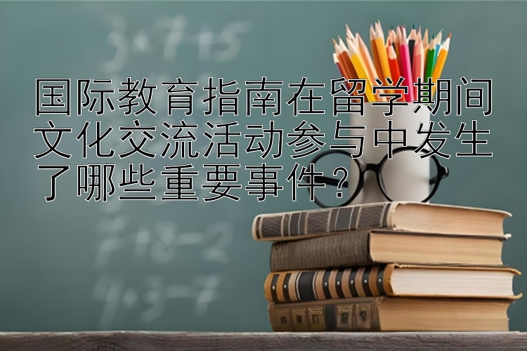 国际教育指南在留学期间文化交流活动参与中发生了哪些重要事件？