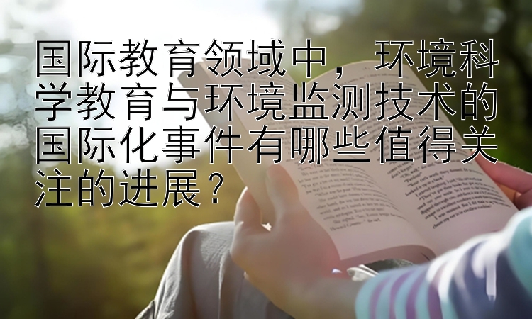 国际教育领域中，环境科学教育与环境监测技术的国际化事件有哪些值得关注的进展？