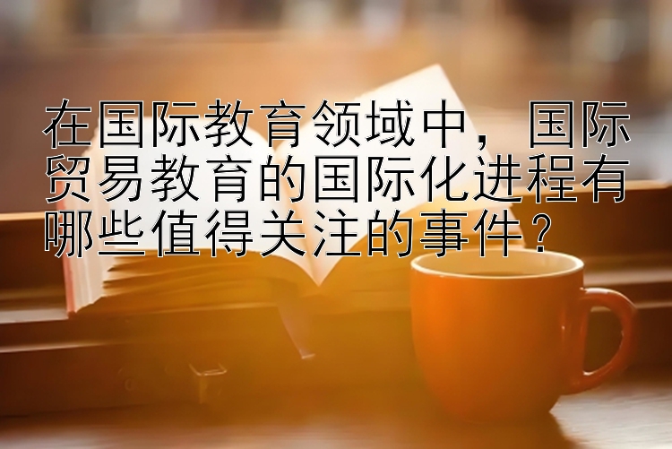 在国际教育领域中，国际贸易教育的国际化进程有哪些值得关注的事件？