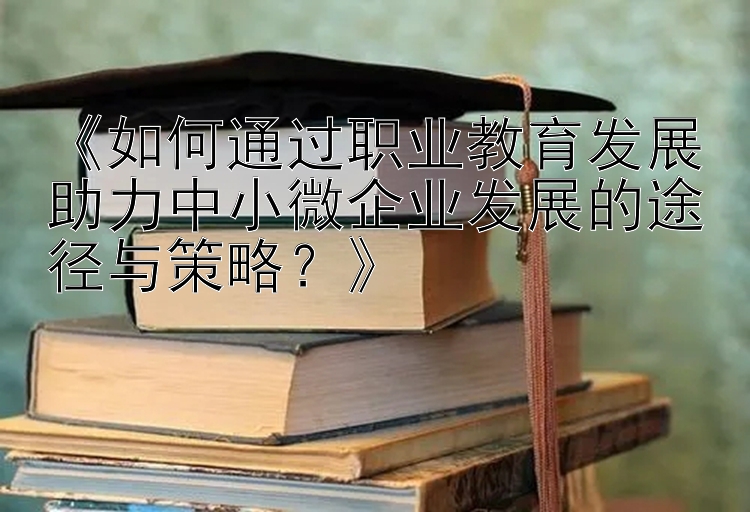 《如何通过职业教育发展助力中小微企业发展的途径与策略？》