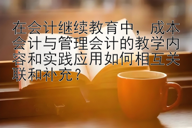 在会计继续教育中，成本会计与管理会计的教学内容和实践应用如何相互关联和补充？