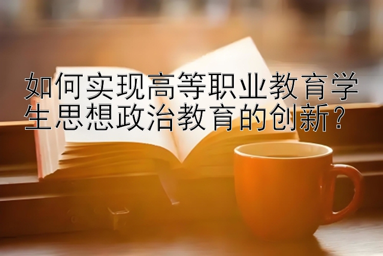 如何实现高等职业教育学生思想政治教育的创新？