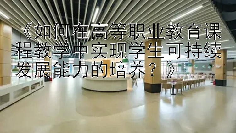 《如何在高等职业教育课程教学中实现学生可持续发展能力的培养？》