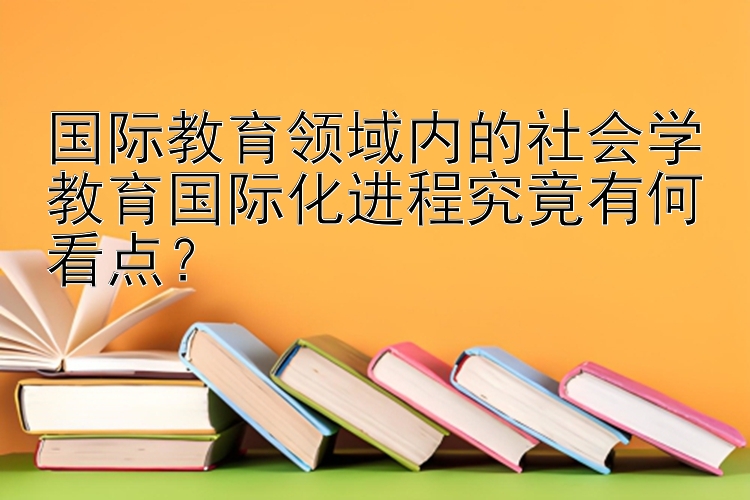 国际教育领域内的社会学教育国际化进程究竟有何看点？