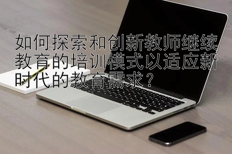 如何探索和创新教师继续教育的培训模式以适应新时代的教育需求？