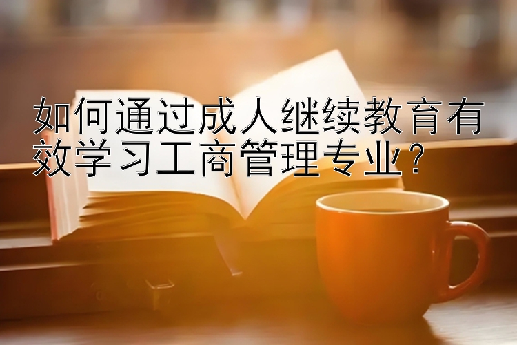 如何通过成人继续教育有效学习工商管理专业？