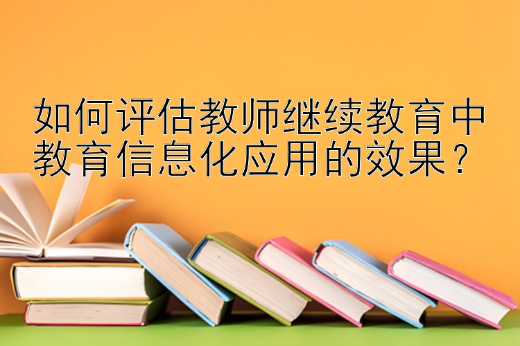 如何评估教师继续教育中教育信息化应用的效果？