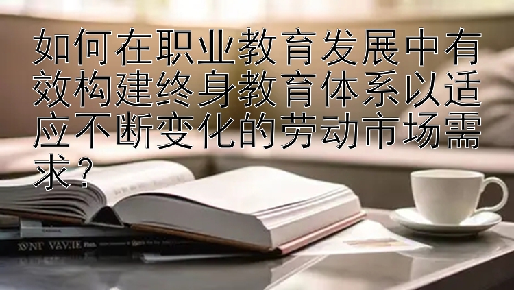 如何在职业教育发展中有效构建终身教育体系以适应不断变化的劳动市场需求？