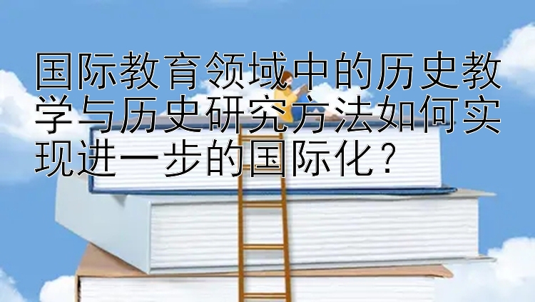 国际教育领域中的历史教学与历史研究方法如何实现进一步的国际化？