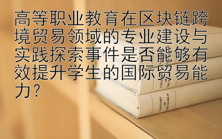 高等职业教育在区块链跨境贸易领域的专业建设与实践探索事件是否能够有效提升学生的国际贸易能力？