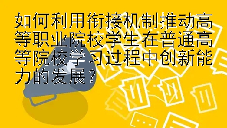 如何利用衔接机制推动高等职业院校学生在普通高等院校学习过程中创新能力的发展？