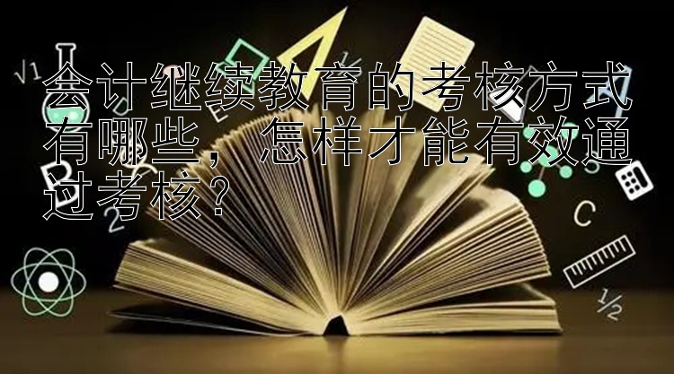 会计继续教育的考核方式有哪些，怎样才能有效通过考核？