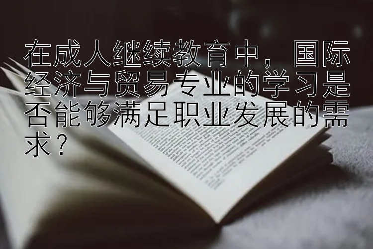 在成人继续教育中，国际经济与贸易专业的学习是否能够满足职业发展的需求？