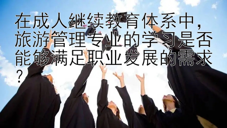 在成人继续教育体系中，旅游管理专业的学习是否能够满足职业发展的需求？