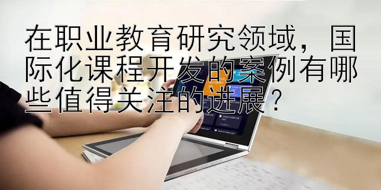 在职业教育研究领域，国际化课程开发的案例有哪些值得关注的进展？