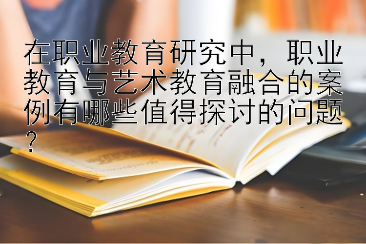 在职业教育研究中，职业教育与艺术教育融合的案例有哪些值得探讨的问题？