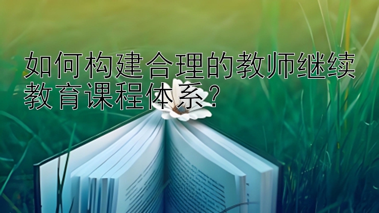 如何构建合理的教师继续教育课程体系？