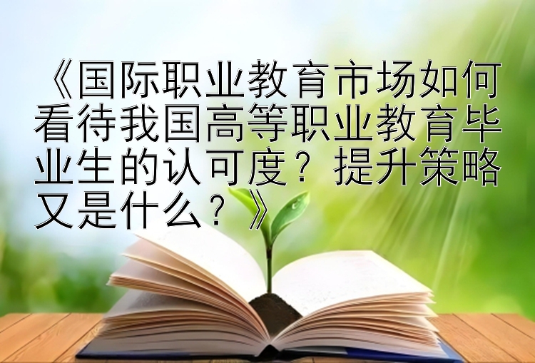 《国际职业教育市场如何看待我国高等职业教育毕业生的认可度？提升策略又是什么？》