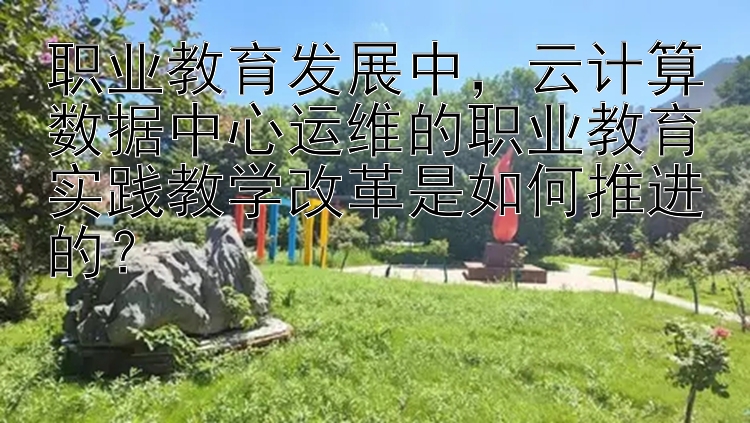 职业教育发展中，云计算数据中心运维的职业教育实践教学改革是如何推进的？