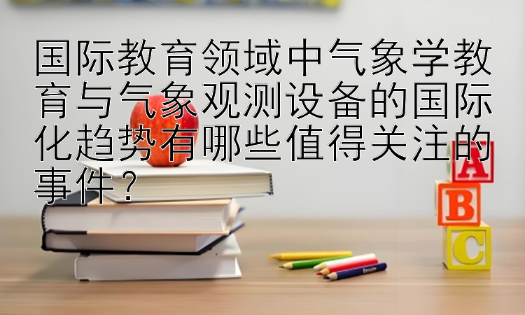 国际教育领域中气象学教育与气象观测设备的国际化趋势有哪些值得关注的事件？