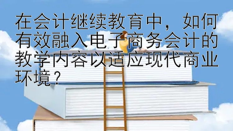 在会计继续教育中，如何有效融入电子商务会计的教学内容以适应现代商业环境？