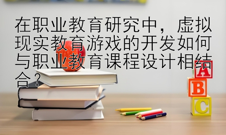 在职业教育研究中，虚拟现实教育游戏的开发如何与职业教育课程设计相结合？