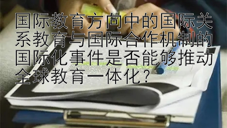 国际教育方向中的国际关系教育与国际合作机制的国际化事件是否能够推动全球教育一体化？