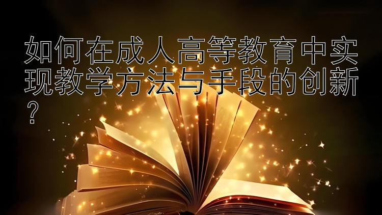 如何在成人高等教育中实现教学方法与手段的创新？