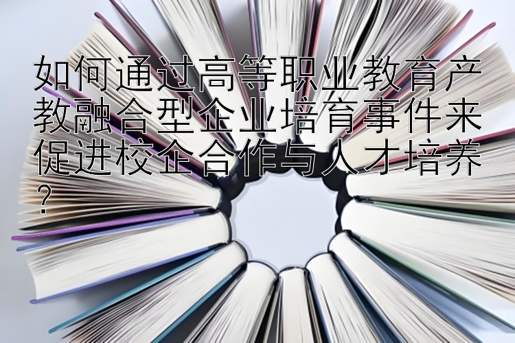 如何通过高等职业教育产教融合型企业培育事件来促进校企合作与人才培养？