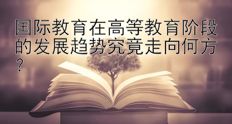 国际教育在高等教育阶段的发展趋势究竟走向何方？