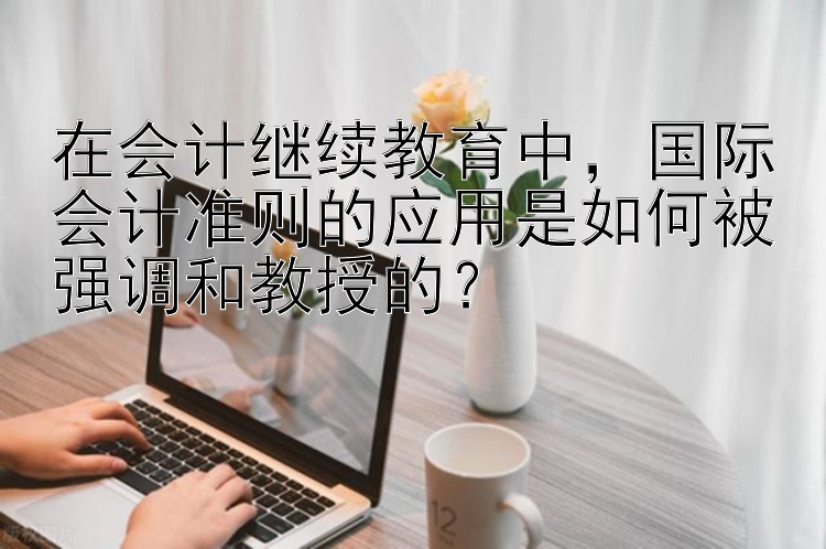 在会计继续教育中，国际会计准则的应用是如何被强调和教授的？