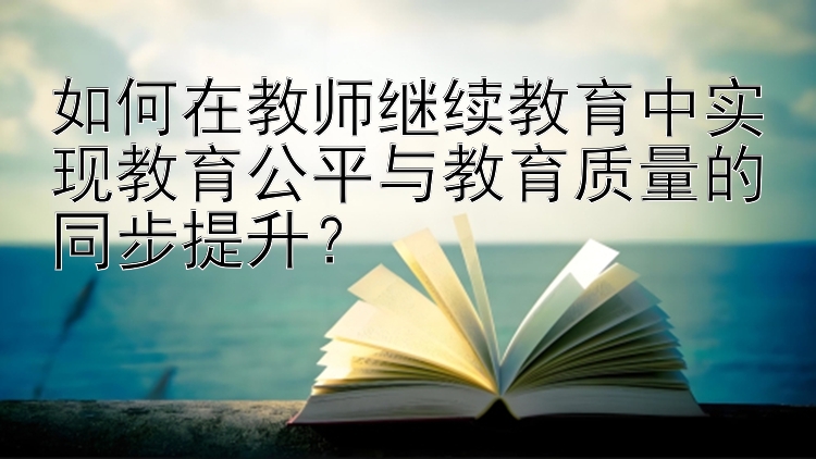 如何在教师继续教育中实现教育公平与教育质量的同步提升？