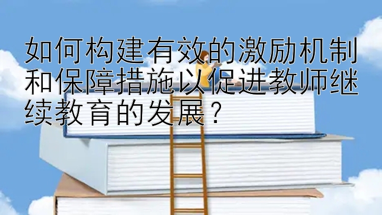 如何构建有效的激励机制和保障措施以促进教师继续教育的发展？