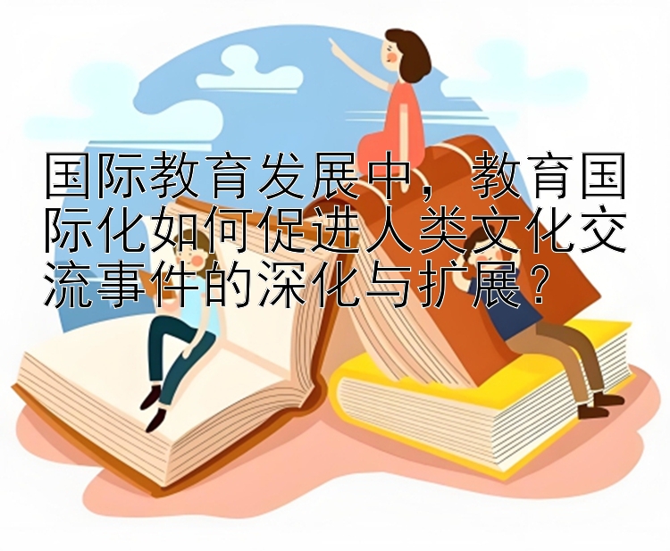 国际教育发展中，教育国际化如何促进人类文化交流事件的深化与扩展？