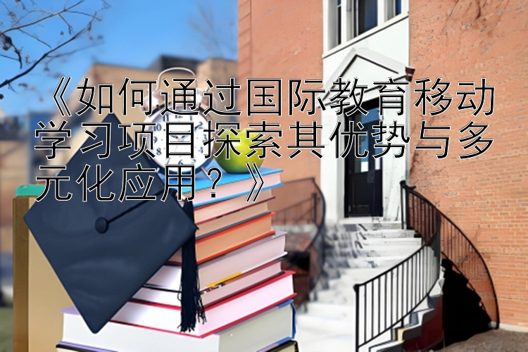 《如何通过国际教育移动学习项目探索其优势与多元化应用？》