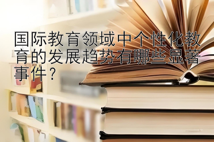 国际教育领域中个性化教育的发展趋势有哪些显著事件？