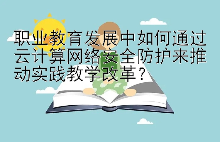 职业教育发展中如何通过云计算网络安全防护来推动实践教学改革？