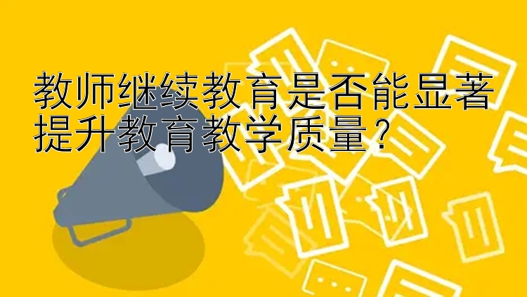 教师继续教育是否能显著提升教育教学质量？