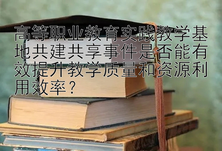 高等职业教育实践教学基地共建共享事件是否能有效提升教学质量和资源利用效率？