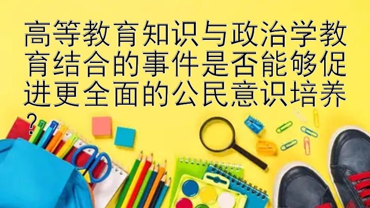 高等教育知识与政治学教育结合的事件是否能够促进更全面的公民意识培养？