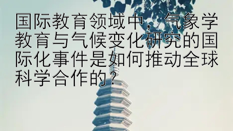 国际教育领域中，气象学教育与气候变化研究的国际化事件是如何推动全球科学合作的？