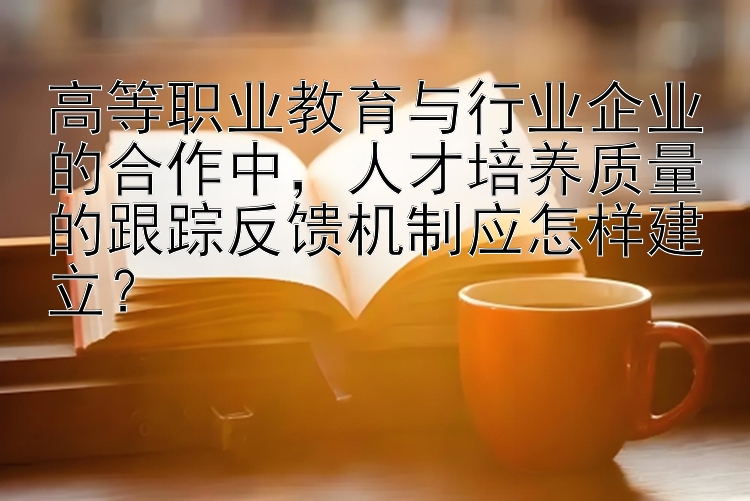 高等职业教育与行业企业的合作中，人才培养质量的跟踪反馈机制应怎样建立？