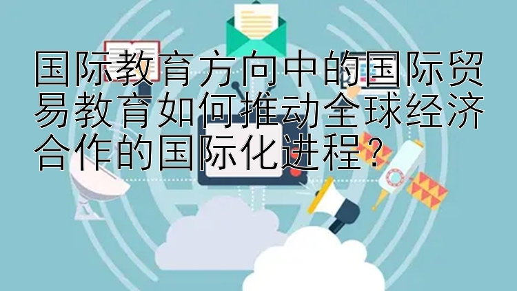 国际教育方向中的国际贸易教育如何推动全球经济合作的国际化进程？