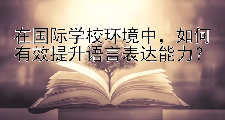 在国际学校环境中，如何有效提升语言表达能力？