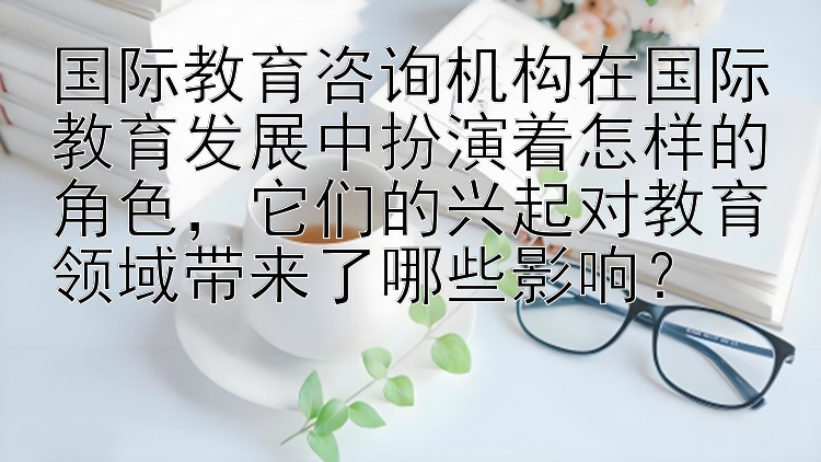 国际教育咨询机构在国际教育发展中扮演着怎样的角色，它们的兴起对教育领域带来了哪些影响？