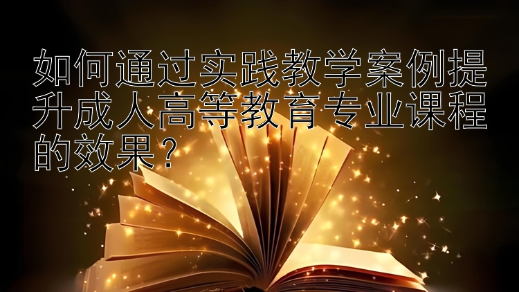 如何通过实践教学案例提升成人高等教育专业课程的效果？