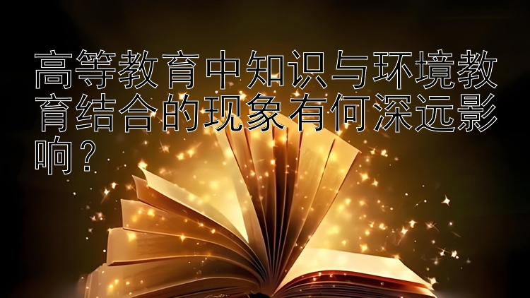 高等教育中知识与环境教育结合的现象有何深远影响？