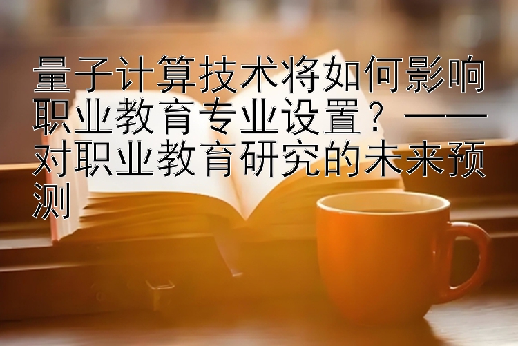 量子计算技术将如何影响职业教育专业设置？——对职业教育研究的未来预测